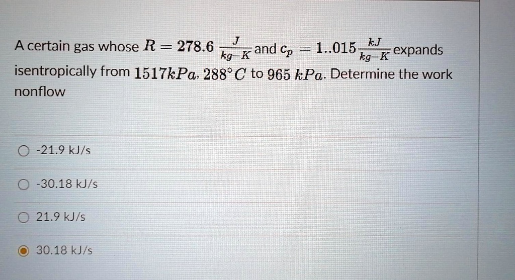 A certain gas whose R = 278.6 J/kg-K and cp = 1.015 kJ/kg-K expands isentropically from 1517kPa, 288°C to 965 kPa. Determine the work nonflow
-21.9 kJ/s
-30.18 kJ/s
21.9 kJ/s
30.18 kJ/s