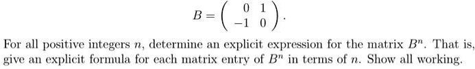 B = ( 0 1 
 -1 0 ).
For all positive integers n, determine an explicit expression for the matrix B^n. That is,
give an explicit formula for each matrix entry of B^n in terms of n. Show all working.