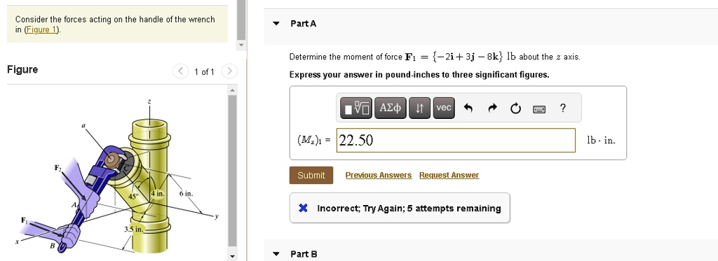 Consider the forces acting on the handle of the wrench
in (Figure 1).
Figure
Part A
Determine the moment of force 𝐅1 = {-2𝐢 + 3𝐣 - 8𝐤} lb about the z axis.
Express your answer in pound-inches to three significant figures.
(Mz)1 = 22.50
Incorrect; Try Again; 5 attempts remaining
Part B