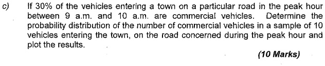 c) If 30% of the vehicles entering a town on a particular road in the peak hour between 9 a.m. and 10 a.m. are commercial vehicles. Determine the probability distribution of the number of commercial vehicles in a sample of 10 vehicles entering the town, on the road concerned during the peak hour and plot the results. (10 Marks)