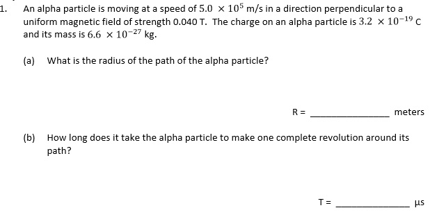 1. An alpha particle is moving at a speed of 5.0 × 10? m/s in a direction perpendicular to a uniform magnetic field of strength 0.040 T. The charge on an alpha particle is 3.2 × 10?¹? C and its mass is 6.6 × 10?²? kg. (a) What is the radius of the path of the alpha particle? R =  meters (b) How long does it take the alpha particle to make one complete revolution around its path? T =  µs
