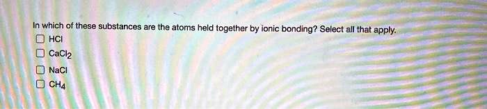 In which of these substances are the atoms held together by ionic bonding? Select all that apply.
HCl
CaCl2
NaCl
CH4