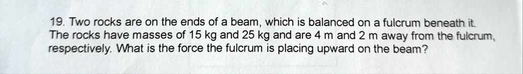 19 two rocks are on the ends of a beam which is balanced on a fulcrum beneath it the rocks have masses of 15 kg and 25 kg and are 4 m and 2 m away from the fulcrum respectively what is the f 04607