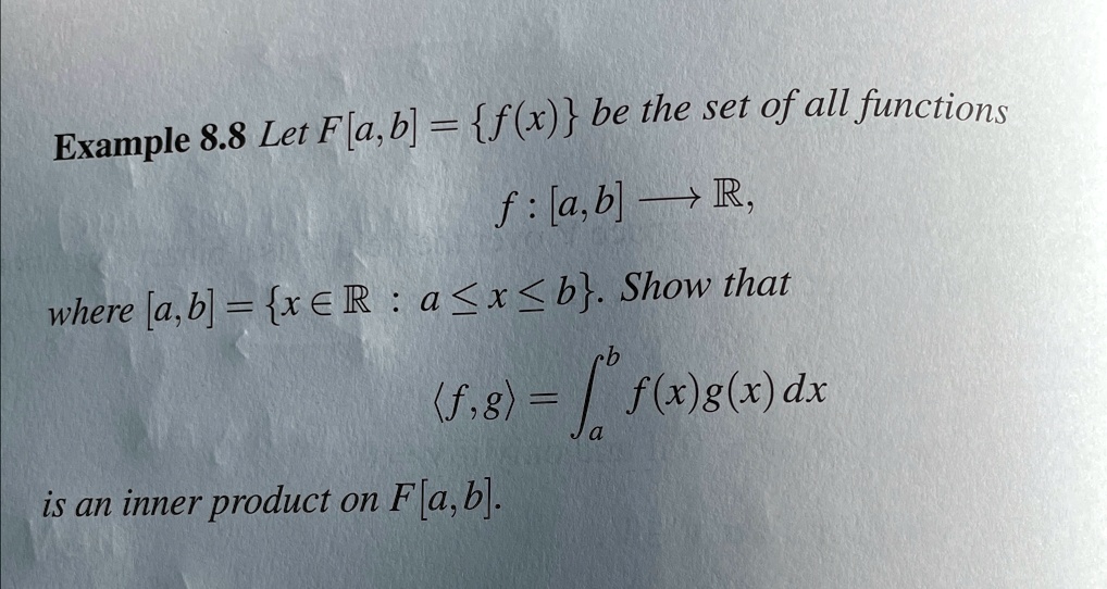 Example 8.8 Let F[a, b] = {f(x)} be the set of all functions
f: [a, b] →ℝ,
where [a, b] = {x ∈ℝ : a ≤ x ≤ b}. Show that
⟨ f, g ⟩ = ^b f(x)g(x) dx
is an inner product on F[a, b]. 