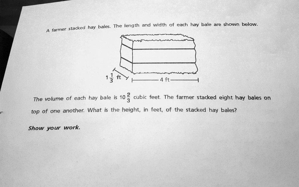 A farmer stacked hay bales. The length and width of each hay bale are shown below.
1 1/3 ft
4 ft
The volume of each hay bale is 10 2/3 cubic feet. The farmer stacked eight hay bales on top of one another. What is the height, in feet, of the stacked hay bales?
Show your work.