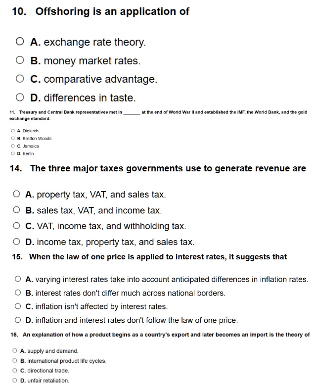 10. Offshoring is an application of
A. exchange rate theory.
B. money market rates.
C. comparative advantage.
D. differences in taste.
11. Treasury and Central Bank representatives met in  at the end of World War II and established the IMF, the World Bank, and the gold
exchange standard.
A. Diekirch
B. Bretton Woods
C. Jamaica
D. Berlin
14. The three major taxes governments use to generate revenue are
A. property tax, VAT, and sales tax.
B. sales tax, VAT, and income tax.
C. VAT, income tax, and withholding tax.
D. income tax, property tax, and sales tax.
15. When the law of one price is applied to interest rates, it suggests that
A. varying interest rates take into account anticipated differences in inflation rates.
B. interest rates don't differ much across national borders.
C. inflation isn't affected by interest rates.
D. inflation and interest rates don't follow the law of one price.
16. An explanation of how a product begins as a country's export and later becomes an import is the theory of
A. supply and demand.
B. international product life cycles.
C. directional trade.
D. unfair retaliation.