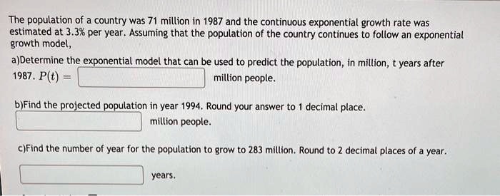 The population of a country was 71 million in 1987 and the continuous exponential growth rate was estimated at 3.3% per year. Assuming that the population of the country continues to follow an exponential growth model, 
a)Determine the exponential model that can be used to predict the population, in million, t years after 1987. P(t) = million people.

b)Find the projected population in year 1994. Round your answer to 1 decimal place. million people.

c)Find the number of year for the population to grow to 283 million. Round to 2 decimal places of a year.

years.