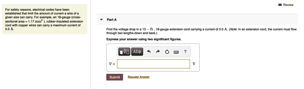 For safety reasons, electrical codes have been established that limit the amount of current a wire of a given size can carry. For example, an 18-gauge (cross-sectional area = 1.17 mm²), rubber-insulated extension cord with copper wires can carry a maximum current of 5.0 A.

Part A
Find the voltage drop in a 13-ft, 18-gauge extension cord carrying a current of 5.0 A. (Note: In an extension cord, the current must flow through two lengths-down and back.)
Express your answer using two significant figures.
V =