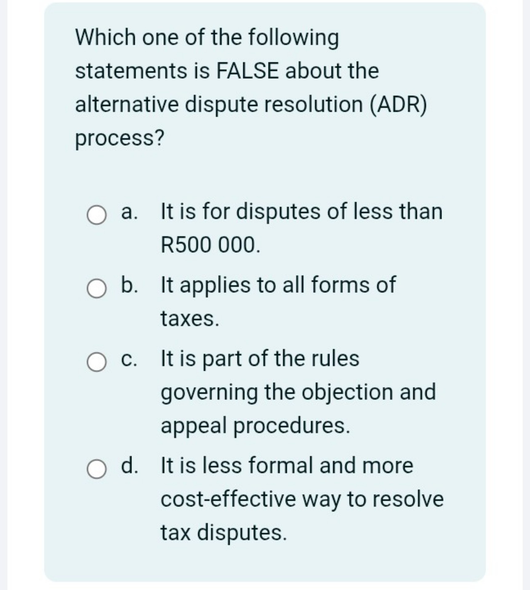 Which one of the following statements is FALSE about the alternative dispute resolution (ADR) process?
a. It is for disputes of less than R500 000.
b. It applies to all forms of taxes.
c. It is part of the rules governing the objection and appeal procedures.
d. It is less formal and more cost-effective way to resolve tax disputes.