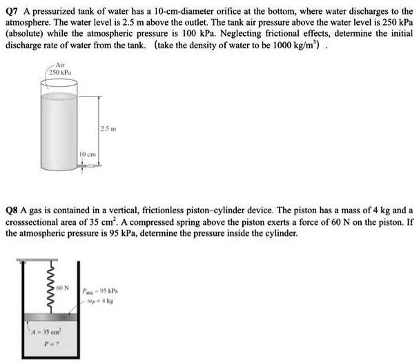 Q7 A pressurized tank of water has a 10-cm-diameter orifice at the bottom, where water discharges to the atmosphere. The water level is 2.5 m above the outlet. The tank air pressure above the water level is 250 kPa (absolute) while the atmospheric pressure is 100 kPa. Neglecting frictional effects, determine the initial discharge rate of water from the tank. (take the density of water to be 1000 kg/m³)
Q8 A gas is contained in a vertical, frictionless piston-cylinder device. The piston has a mass of 4 kg and a crosssectional area of 35 cm². A compressed spring above the piston exerts a force of 60 N on the piston. If the atmospheric pressure is 95 kPa, determine the pressure inside the cylinder.