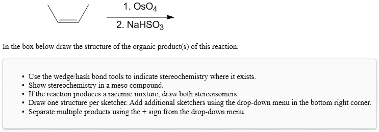 1. OsO4
2. NaHSO3
In the box below draw the structure of the organic product(s) of this reaction.
• Use the wedge/hash bond tools to indicate stereochemistry where it exists.
• Show stereochemistry in a meso compound.
• If the reaction produces a racemic mixture, draw both stereoisomers.
• Draw one structure per sketcher. Add additional sketchers using the drop-down menu in the bottom right corner.
• Separate multiple products using the + sign from the drop-down menu.