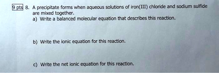 8. A precipitate forms when aqueous solutions of iron(III) chloride and sodium sulfide are mixed together.
a) Write a balanced molecular equation that describes this reaction.
b) Write the ionic equation for this reaction.
c) Write the net ionic equation for this reaction.