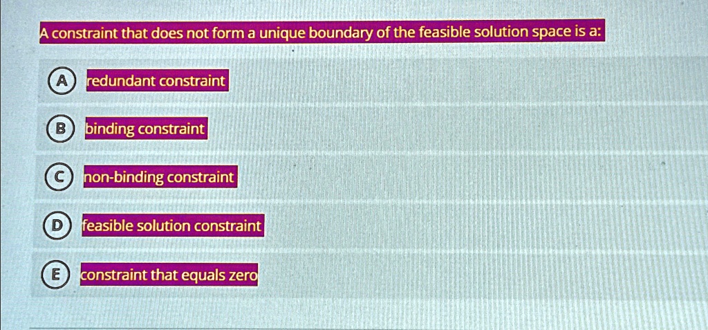 A constraint that does not form a unique boundary of the feasible solution space is a:
A redundant constraint
B binding constraint
C non-binding constraint
D feasible solution constraint
E constraint that equals zero