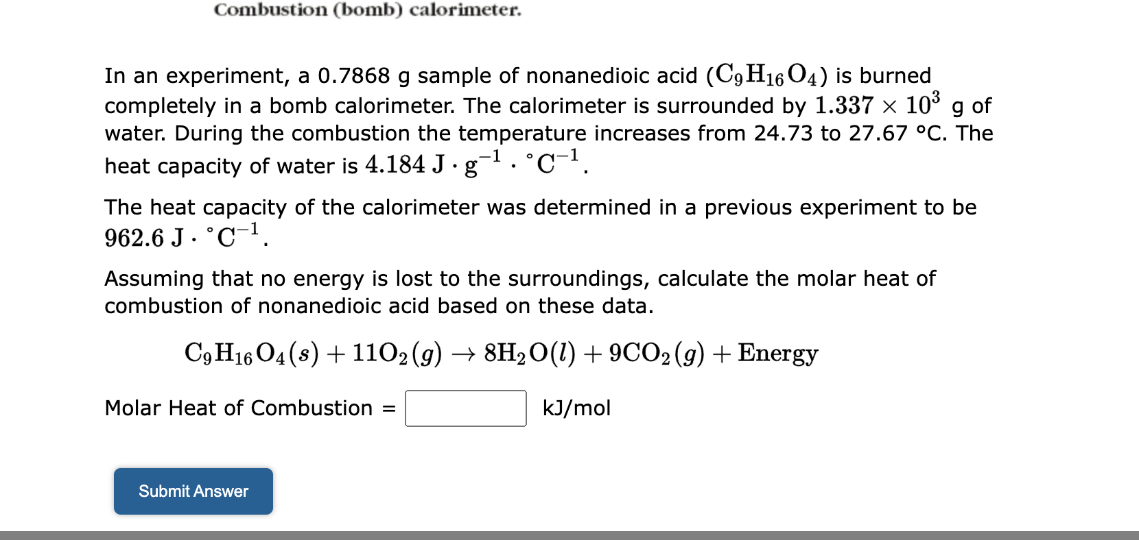 Combustion (bomb) calorimeter.

In an experiment, a 0.7868 g sample of nonanedioic acid (C9H16O4) is burned completely in a bomb calorimeter. The calorimeter is surrounded by 1.337 x 10^3 g of water. During the combustion the temperature increases from 24.73 to 27.67 °C. The heat capacity of water is 4.184 J · g^-1 · °C^-1.

The heat capacity of the calorimeter was determined in a previous experiment to be 962.6 J · °C^-1.

Assuming that no energy is lost to the surroundings, calculate the molar heat of combustion of nonanedioic acid based on these data.

C9H16O4(s) + 11O2(g) -> 8H2O(l) + 9CO2(g) + Energy

Molar Heat of Combustion = kJ/mol