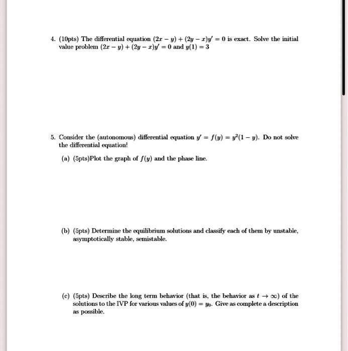 4. (10pts) The differential equation (2x - y) + (2y - x)y' = 0 is exact. Solve the initial value problem (2x - y) + (2y - x)y' = 0 and y(1) = 3

5. Consider the (autonomous) differential equation y' = f(y) = y^2(1 - y). Do not solve the differential equation!
(a) (5pts)Plot the graph of f(y) and the phase line.
(b) (5pts) Determine the equilibrium solutions and classify each of them by unstable, asymptotically stable, semistable.
(c) (5pts) Describe the long term behavior (that is, the behavior as t →∞) of the solutions to the IVP for various values of y(0) = y0. Give as complete a description as possible.