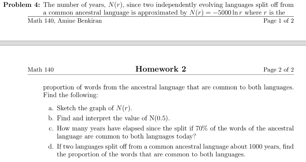 Problem 4: The number of years, N(r), since two independently evolving languages split off from a common ancestral language is approximated by N(r) = -5000 ln r where r is the proportion of words from the ancestral language that are common to both languages. Find the following:
a. Sketch the graph of N(r).
b. Find and interpret the value of N(0.5).
c. How many years have elapsed since the split if 70% of the words of the ancestral language are common to both languages today?
d. If two languages split off from a common ancestral language about 1000 years, find the proportion of the words that are common to both languages.