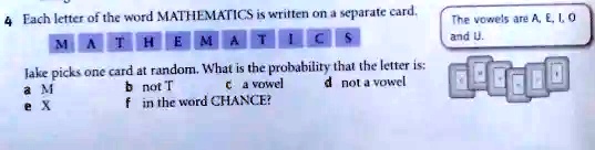 4 Each letter of the word MATHEMATICS is written on a separate card.
MATHEMATICS
Jake picks one card at random. What is the probability that the letter is:
a M
e X
b not T
c a vowel
d not a vowel
f in the word CHANCE?
The vowels are A, E, I, O
and U.