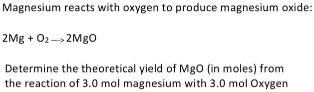 Magnesium reacts with oxygen to produce magnesium oxide:
2Mg + O2 –> 2MgO
Determine the theoretical yield of MgO (in moles) from
the reaction of 3.0 mol magnesium with 3.0 mol Oxygen