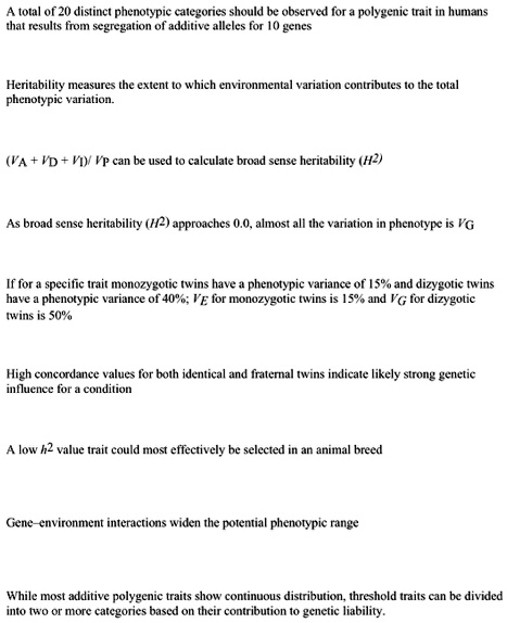 A total of 20 distinct phenotypic categories should be observed for a polygenic trait in humans
that results from segregation of additive alleles for 10 genes

Heritability measures the extent to which environmental variation contributes to the total
phenotypic variation.

(VA + VD + VI)/ VP can be used to calculate broad sense heritability (H2)

As broad sense heritability (H2) approaches 0.0, almost all the variation in phenotype is VG

If for a specific trait monozygotic twins have a phenotypic variance of 15% and dizygotic twins
have a phenotypic variance of 40%; VE for monozygotic twins is 15% and VG for dizygotic
twins is 50%

High concordance values for both identical and fraternal twins indicate likely strong genetic
influence for a condition

A low h2 value trait could most effectively be selected in an animal breed

Gene-environment interactions widen the potential phenotypic range

While most additive polygenic traits show continuous distribution, threshold traits can be divided
into two or more categories based on their contribution to genetic liability.