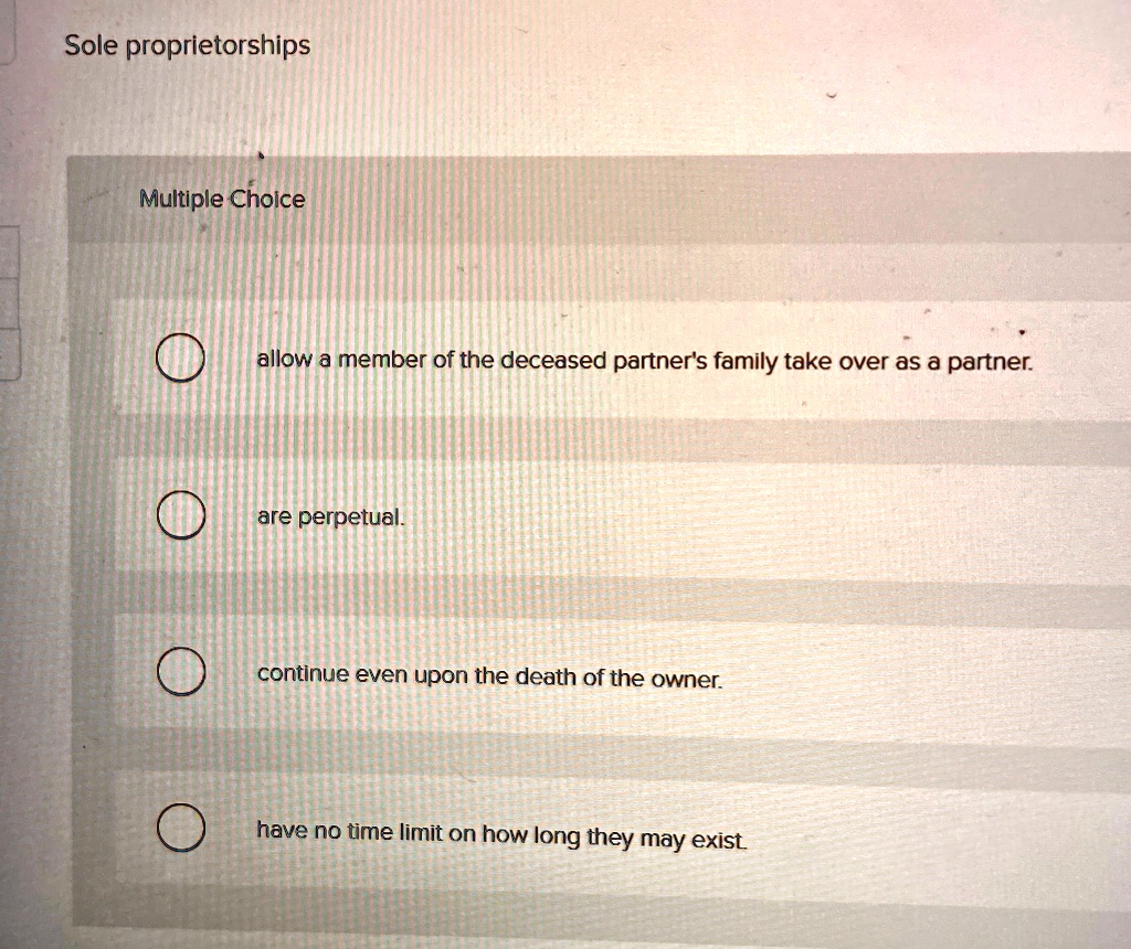 Sole proprietorships
Multiple Choice
allow a member of the deceased partner's family take over as a partner.
are perpetual.
continue even upon the death of the owner.
have no time limit on how long they may exist.