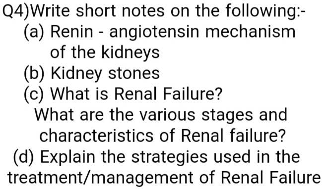 Q4)Write short notes on the following:-
(a) Renin - angiotensin mechanism
of the kidneys
(b) Kidney stones
(c) What is Renal Failure?
What are the various stages and
characteristics of Renal failure?
(d) Explain the strategies used in the
treatment/management of Renal Failure