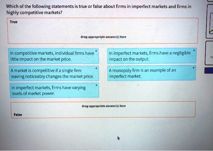 Which of the following statements is true or false about firms in imperfect markets and firms in highly competitive markets?
True
In competitive markets, individual firms have little impact on the market price.
In imperfect markets, firms have a negligible impact on the output.
A market is competitive if a single firm leaving noticeably changes the market price.
A monopoly firm is an example of an imperfect market.
In imperfect markets, firms have varying levels of market power.
False