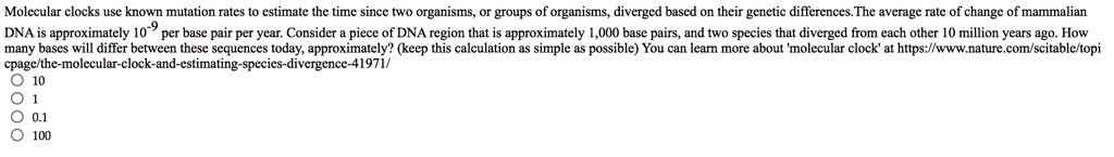 Molecular clocks use known mutation rates to estimate the time since two organisms, or groups of organisms, diverged based on their genetic differences. The average rate of change of mammalian DNA is approximately 10^-9 per base pair per year. Consider a piece of DNA region that is approximately 1,000 base pairs, and two species that diverged from each other 10 million years ago. How many bases will differ between these sequences today, approximately? (keep this calculation as simple as possible) You can learn more about 'molecular clock' at https://www.nature.com/scitable/topicpage/the-molecular-clock-and-estimating-species-divergence-41971/
10
1
0.1
100