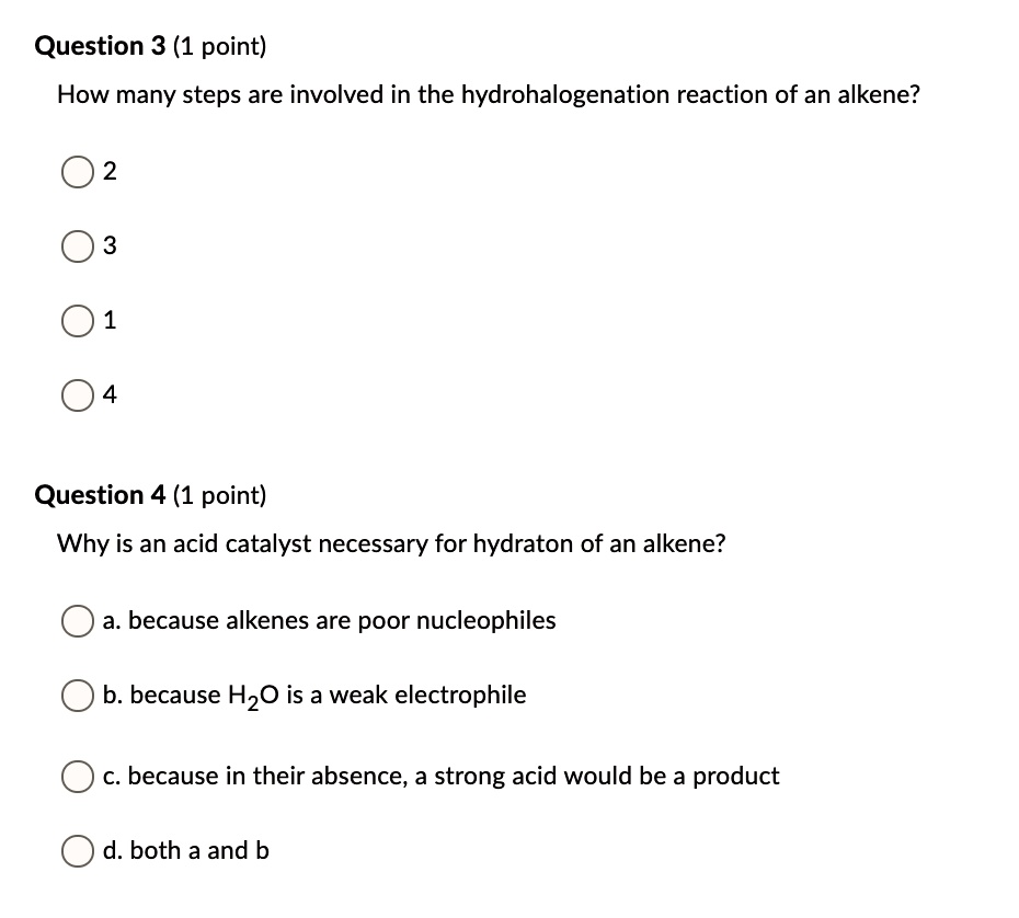 How many steps are involved in the hydrohalogenation reaction of an alkene?
2
3
1
4
Why is an acid catalyst necessary for hydraton of an alkene?
a. because alkenes are poor nucleophiles
b. because H2O is a weak electrophile
c. because in their absence, a strong acid would be a product
d. both a and b
