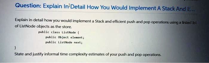Question: Explain In Detail How You Would Implement A Stack And E...
Explain in detail how you would implement a Stack and efficient push and pop operations using a linked list
of ListNode objects as the store.
public class ListNode 
public Object element;
public ListNode next;

State and justify informal time complexity estimates of your push and pop operations.
