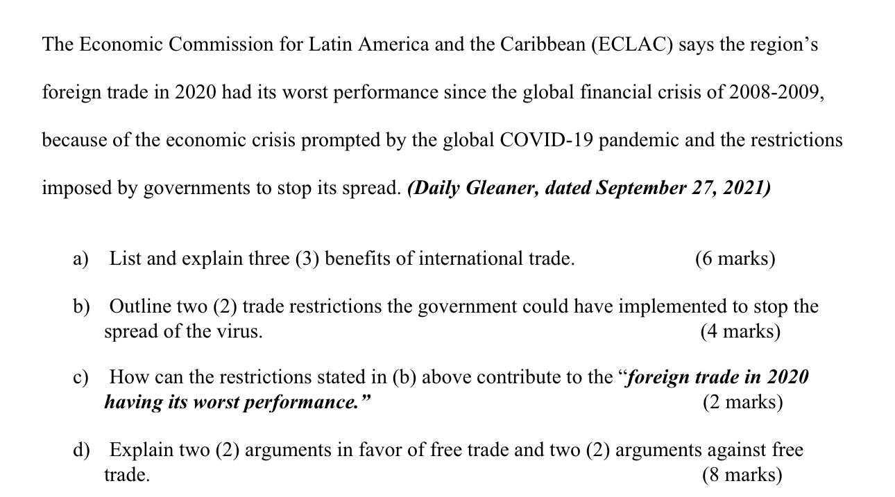 The Economic Commission for Latin America and the Caribbean (ECLAC) says the region's foreign trade in 2020 had its worst performance since the global financial crisis of 2008-2009, because of the economic crisis prompted by the global COVID-19 pandemic and the restrictions imposed by governments to stop its spread. (Daily Gleaner, dated September 27, 2021)
a) List and explain three (3) benefits of international trade.
(6 marks)
b) Outline two (2) trade restrictions the government could have implemented to stop the spread of the virus.
(4 marks)
c) How can the restrictions stated in (b) above contribute to the "foreign trade in 2020 having its worst performance."
(2 marks)
d) Explain two (2) arguments in favor of free trade and two (2) arguments against free trade.
(8 marks)