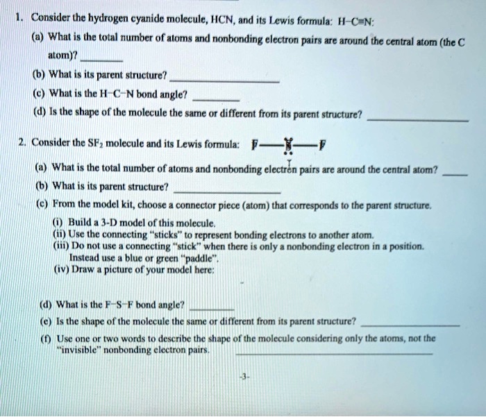 1. Consider the hydrogen cyanide molecule, HCN, and its Lewis formula: H-C?N:
(a) What is the total number of atoms and nonbonding electron pairs are around the central atom (the C
atom)? 
(b) What is its parent structure? 
(c) What is the H-C-N bond angle? 
(d) Is the shape of the molecule the same or different from its parent structure? 

2. Consider the SF2 molecule and its Lewis formula: F-S-F
(a) What is the total number of atoms and nonbonding electron pairs are around the central atom? 
(b) What is its parent structure? 
(c) From the model kit, choose a connector piece (atom) that corresponds to the parent structure.
(i) Build a 3-D model of this molecule.
(ii) Use the connecting "sticks" to represent bonding electrons to another atom.
(iii) Do not use a connecting "stick" when there is only a nonbonding electron in a position.
Instead use a blue or green "paddle".
(iv) Draw a picture of your model here:

(d) What is the F-S-F bond angle? 
(e) Is the shape of the molecule the same or different from its parent structure? 
(f) Use one or two words to describe the shape of the molecule considering only the atoms, not the
"invisible" nonbonding electron pairs. 