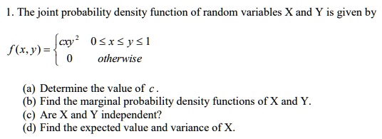 1. The joint probability density function of random variables X and Y is given by
eginequation*
f(x, y) = egincases cxy^2     0 le x le y le 1 0     	extotherwise endcases
endequation*
(a) Determine the value of c.
(b) Find the marginal probability density functions of X and Y.
(c) Are X and Y independent?
(d) Find the expected value and variance of X.