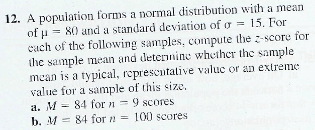 A population forms a normal distribution with a mean of ? = 80 and a standard deviation of ? = 15. For each of the following samples, compute the z-score for the sample mean and determine whether the sample mean is a typical, representative value or an extreme value for a sample of this size.
a. M = 84 for n = 9 scores
b. M = 84 for n = 100 scores