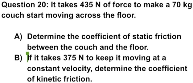 Question 20: It takes 435 N of force to make a 70 kg couch start moving across the floor.

A) Determine the coefficient of static friction between the couch and the floor.
B) If it takes 375 N to keep it moving at a constant velocity, determine the coefficient of kinetic friction.