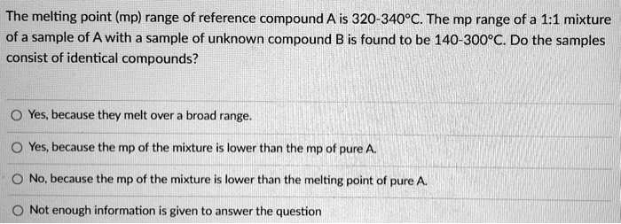 The melting point (mp) range of reference compound A is 320-340°C. The mp range of a 1:1 mixture
of a sample of A with a sample of unknown compound B is found to be 140-300°C. Do the samples
consist of identical compounds?
Yes, because they melt over a broad range.
Yes, because the mp of the mixture is lower than the mp of pure A.
No, because the mp of the mixture is lower than the melting point of pure A.
Not enough information is given to answer the question