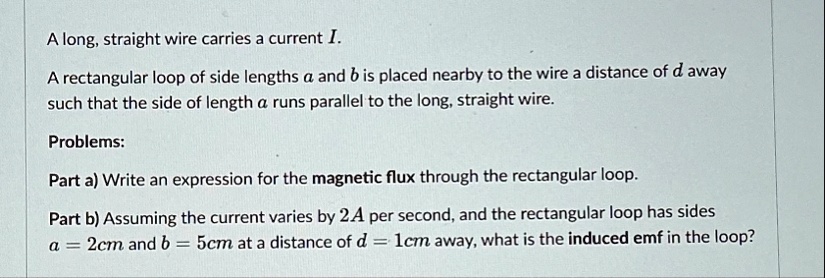 a long straight wire carries a current i a rectangular loop of side lengths a and b is placed nearby to the wire a distance of d away such that the side of length a runs parallel to the long 14922