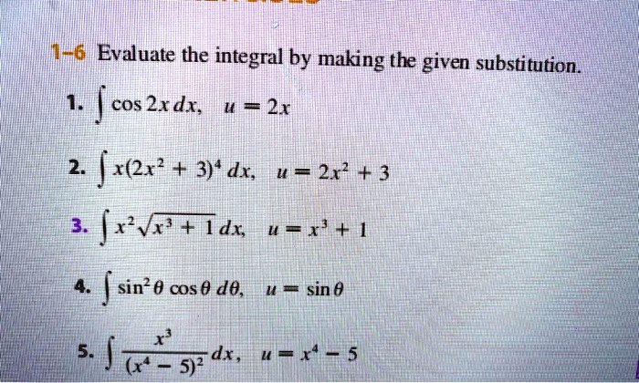 1-6 Evaluate the integral by making the given substitution.

1. ? cos 2x dx, u = 2x
2. ? x(2x^2 + 3)^4 dx, u = 2x^2 + 3
3. ? x^2 ?(x^3 + 1) dx, u = x^3 + 1
4. ? sin^2 ? cos ? d?, u = sin ?
5. ? x^3 / (x^4 - 5)^2 dx, u = x^4 - 5