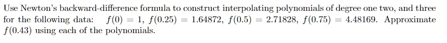 Use Newton's backward-difference formula to construct interpolating polynomials of degree one two, and three for the following data: f(0) = 1, f(0.25) = 1.64872, f(0.5) = 2.71828, f(0.75) = 4.48169. Approximate f(0.43) using each of the polynomials.