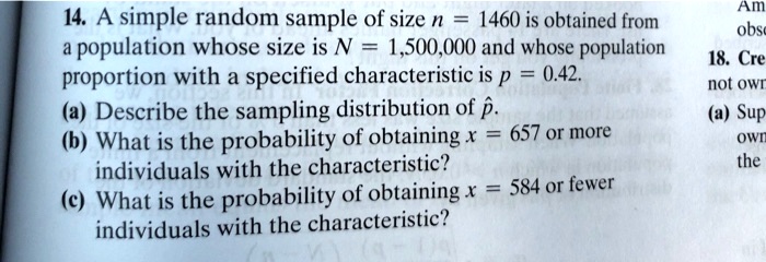 14. A simple random sample of size n = 1460 is obtained from a population whose size is N = 1,500,000 and whose population proportion with a specified characteristic is p = 0.42. (a) Describe the sampling distribution of p?. (b) What is the probability of obtaining x = 657 or more individuals with the characteristic? (c) What is the probability of obtaining x = 584 or fewer individuals with the characteristic?