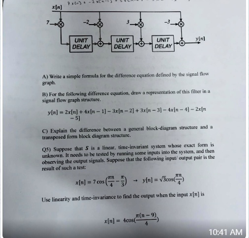 7x32xCn-

x[n]

7

-2

3

-3

UNIT

DELAY

UNIT

DELAY

UNIT

DELAY

y[n]

A) Write a simple formula for the difference equation defined by the signal flow

graph.

B) For the following difference equation, draw a representation of this filter in a

signal flow graph structure.

y[n] = 2x[n] + 4x[n-1]-3x[n-2]+3x[n-3]-4x[n-4]-2x[n

-5]

C) Explain the difference between a general block-diagram structure and a

transposed form block diagram structure.

Q5) Suppose that S is a linear, time-invariant system whose exact form is

unknown. It needs to be tested by running some inputs into the system, and then

observing the output signals. Suppose that the following input/output pair is the

result of such a test:

x[n] = 7 cos ((πn)/(4) - (π)/(3)) →y[n] = √(3)cos((πn)/(4))

Use linearity and time-invariance to find the output when the input x[n] is



x[n] = 4cos((π(n - 9))/(4))

10:41 AM