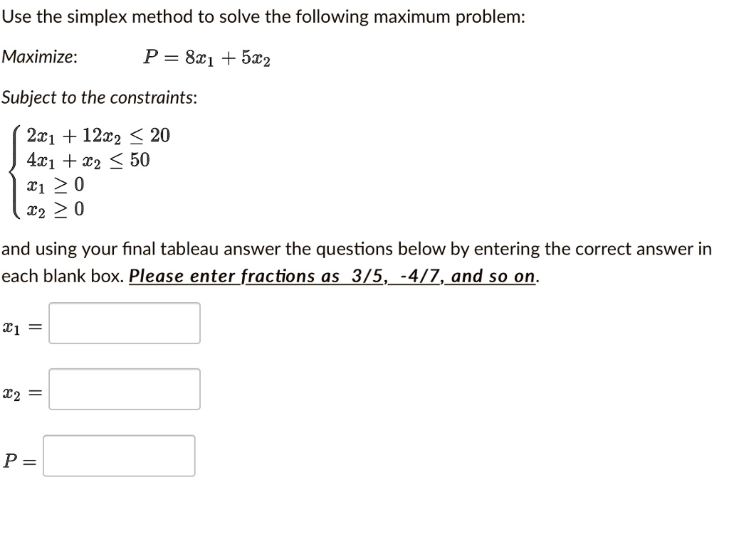 Use the simplex method to solve the following maximum problem:

Maximize: P = 8x1 + 5x2

Subject to the constraints:

 2x1 + 12x2 ? 20
 4x1 + x2 ? 50
 x1 ? 0
 x2 ? 0

and using your final tableau answer the questions below by entering the correct answer in each blank box. Please enter fractions as 3/5, -4/7, and so on.

x1 =
x2 =
P =