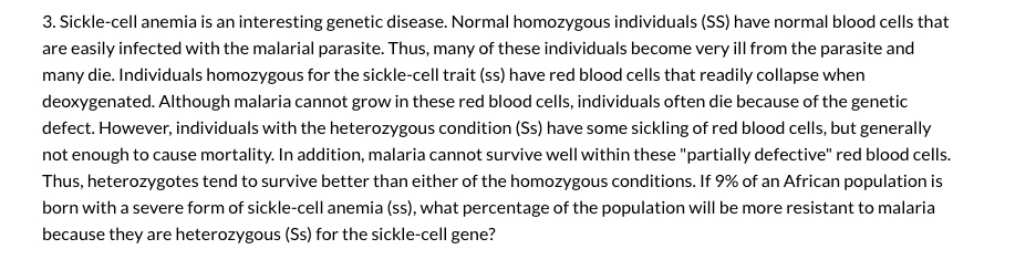3. Sickle-cell anemia is an interesting genetic disease. Normal homozygous individuals (SS) have normal blood cells that
are easily infected with the malarial parasite. Thus, many of these individuals become very ill from the parasite and
many die. Individuals homozygous for the sickle-cell trait (ss) have red blood cells that readily collapse when
deoxygenated. Although malaria cannot grow in these red blood cells, individuals often die because of the genetic
defect. However, individuals with the heterozygous condition (Ss) have some sickling of red blood cells, but generally
not enough to cause mortality. In addition, malaria cannot survive well within these "partially defective" red blood cells.
Thus, heterozygotes tend to survive better than either of the homozygous conditions. If 9% of an African population is
born with a severe form of sickle-cell anemia (ss), what percentage of the population will be more resistant to malaria
because they are heterozygous (Ss) for the sickle-cell gene?