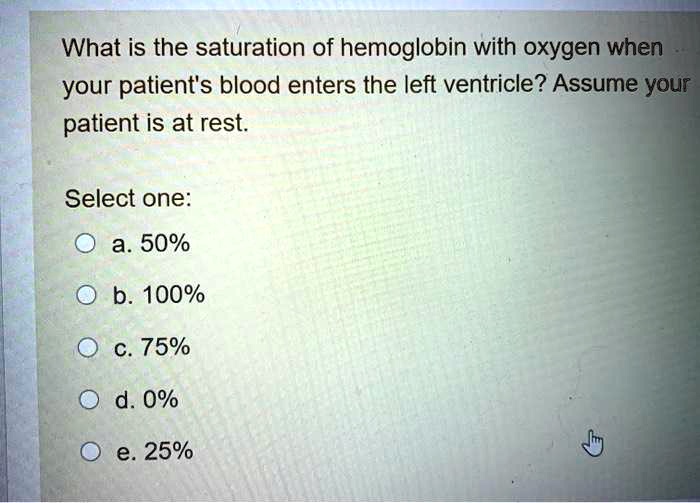 What is the saturation of hemoglobin with oxygen when your patient's blood enters the left ventricle? Assume your patient is at rest.

Select one:
a. 50%
b. 100%
c. 75%
d. 0%
e. 25%