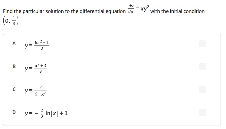 Find the particular solution to the differential equation (dy)/(dx) = xy^2 with the initial condition (0, (1)/(3)).
A y = (6x^2 + 1)/(3)
B y = (x^2 + 3)/(9)
C y = (2)/(6 - x^2)
D y = -(2)/(3)ln|x| + 1