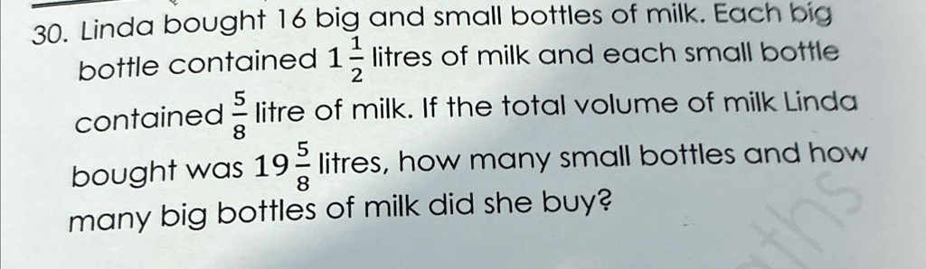 30. Linda bought 16 big and small bottles of milk. Each big bottle contained 1(1)/(2) litres of milk and each small bottle contained (5)/(8) litre of milk. If the total volume of milk Linda bought was 19(5)/(8) litres, how many small bottles and how many big bottles of milk did she buy?