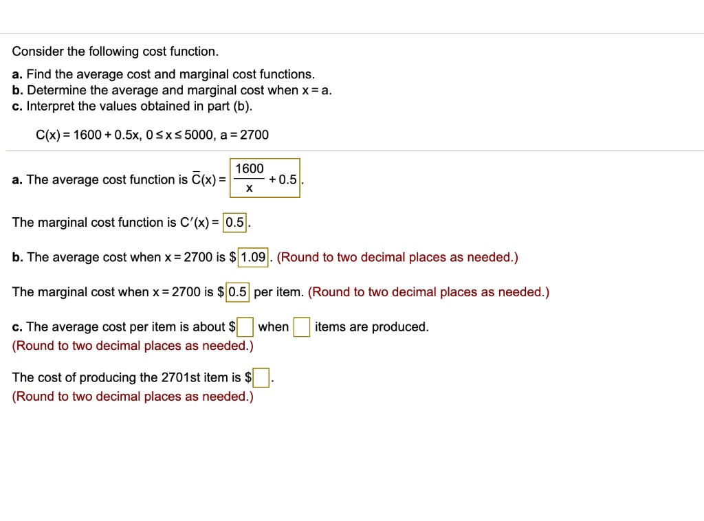 Consider the following cost function.
a. Find the average cost and marginal cost functions.
b. Determine the average and marginal cost when x = a.
c. Interpret the values obtained in part (b).
C(x) = 1600 + 0.5x, 0 ? x ? 5000, a = 2700
a. The average cost function is C?(x) = 1600/x + 0.5.
The marginal cost function is C'(x) = 0.5.
b. The average cost when x = 2700 is 1.09. (Round to two decimal places as needed.)
The marginal cost when x = 2700 is0.5 per item. (Round to two decimal places as needed.)
c. The average cost per item is about when items are produced. (Round to two decimal places as needed.)
The cost of producing the 2701st item is. (Round to two decimal places as needed.)