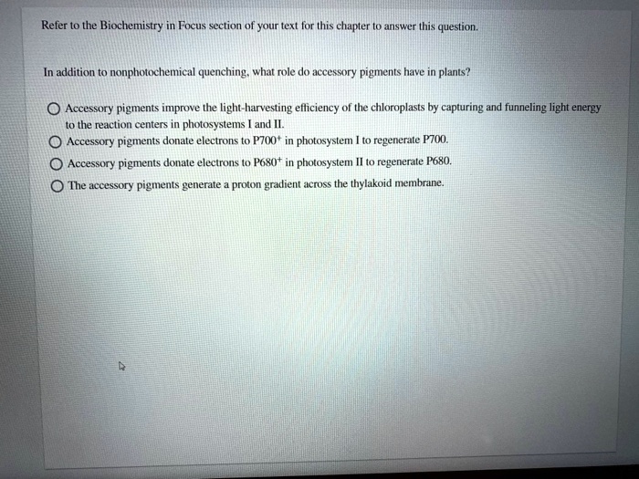 Refer to the Biochemistry in Focus section of your text for this chapter to answer this question.

In addition to nonphotochemical quenching, what role do accessory pigments have in plants?

Accessory pigments improve the light-harvesting efficiency of the chloroplasts by capturing and funneling light energy to the reaction centers in photosystems I and II.
Accessory pigments donate electrons to P700+ in photosystem I to regenerate P700.
Accessory pigments donate electrons to P680+ in photosystem II to regenerate P680.
The accessory pigments generate a proton gradient across the thylakoid membrane.
