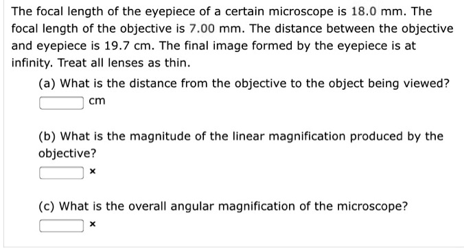 The focal length of the eyepiece of a certain microscope is 18.0 mm. The focal length of the objective is 7.00 mm. The distance between the objective and eyepiece is 19.7 cm. The final image formed by the eyepiece is at infinity. Treat all lenses as thin.
(a) What is the distance from the objective to the object being viewed?
cm
(b) What is the magnitude of the linear magnification produced by the objective?
x
(c) What is the overall angular magnification of the microscope?
x