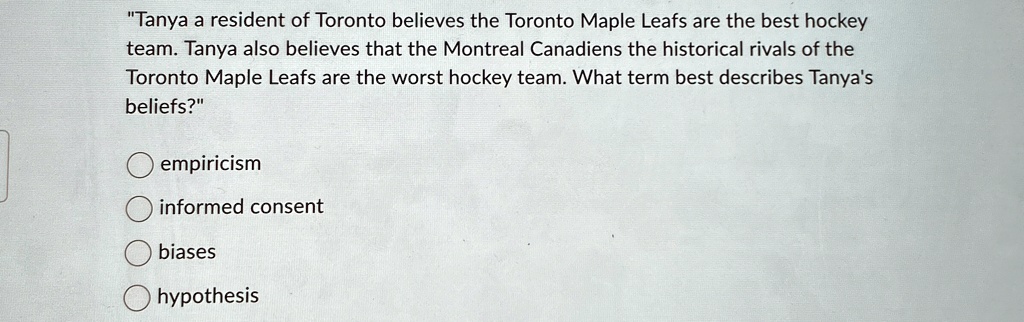 "Tanya a resident of Toronto believes the Toronto Maple Leafs are the best hockey team. Tanya also believes that the Montreal Canadiens the historical rivals of the Toronto Maple Leafs are the worst hockey team. What term best describes Tanya's beliefs?" 
empiricism
informed consent
biases
hypothesis
