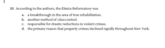 30. According to the authors, the Elmira Reformatory was
a. a breakthrough in the area of true rehabilitation.
b. another method of class control.
c. responsible for drastic reductions in violent crimes.
d. the primary reason that property crimes declined rapidly throughout New York.